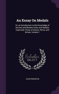 Cover image for An Essay on Medals: Or, an Introduction to the Knowledge of Ancient and Modern Coins and Medals; Especially Those of Greece, Rome, and Britain, Volume 1