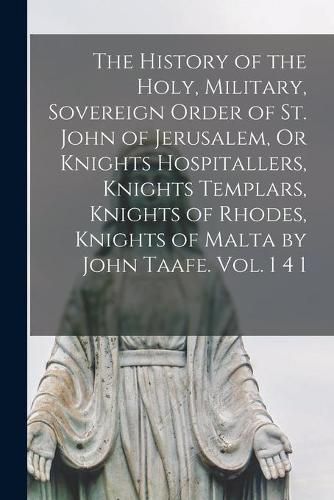 Cover image for The History of the Holy, Military, Sovereign Order of St. John of Jerusalem, Or Knights Hospitallers, Knights Templars, Knights of Rhodes, Knights of Malta by John Taafe. Vol. 1 4 1