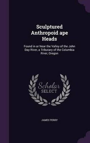 Cover image for Sculptured Anthropoid Ape Heads: Found in or Near the Valley of the John Day River, a Tributary of the Columbia River, Oregon