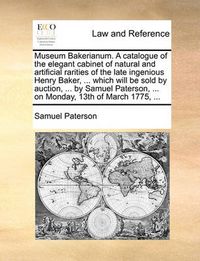 Cover image for Museum Bakerianum. a Catalogue of the Elegant Cabinet of Natural and Artificial Rarities of the Late Ingenious Henry Baker, ... Which Will Be Sold by Auction, ... by Samuel Paterson, ... on Monday, 13th of March 1775, ...