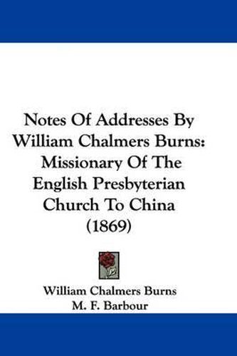 Notes Of Addresses By William Chalmers Burns: Missionary Of The English Presbyterian Church To China (1869)