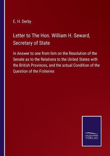 Letter to The Hon. William H. Seward, Secretary of State: In Answer to one from him on the Resolution of the Senate as to the Relations to the United States with the British Provinces, and the actual Condition of the Question of the Fisheries