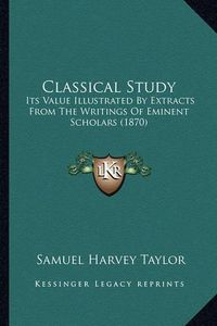 Cover image for Classical Study: Its Value Illustrated by Extracts from the Writings of Eminent Scholars (1870)