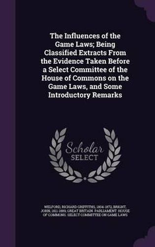 The Influences of the Game Laws; Being Classified Extracts from the Evidence Taken Before a Select Committee of the House of Commons on the Game Laws, and Some Introductory Remarks