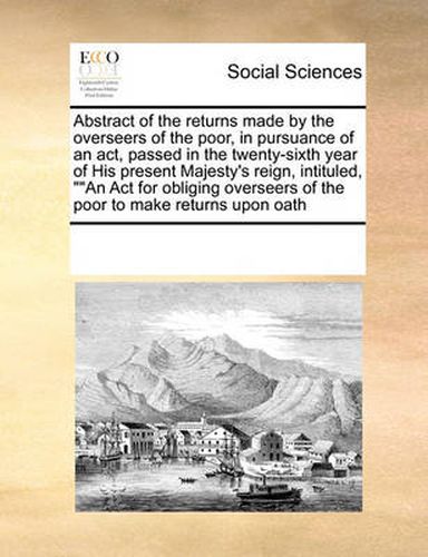 Cover image for Abstract of the Returns Made by the Overseers of the Poor, in Pursuance of an ACT, Passed in the Twenty-Sixth Year of His Present Majesty's Reign, Intituled, ""An ACT for Obliging Overseers of the Poor to Make Returns Upon Oath