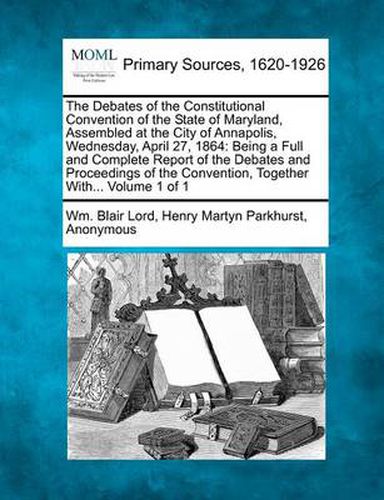 The Debates of the Constitutional Convention of the State of Maryland, Assembled at the City of Annapolis, Wednesday, April 27, 1864: Being a Full and Complete Report of the Debates and Proceedings of the Convention, Together With... Volume 1 of 1