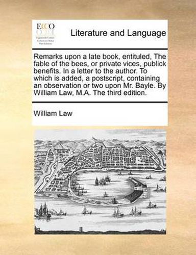 Cover image for Remarks Upon a Late Book, Entituled, the Fable of the Bees, or Private Vices, Publick Benefits. in a Letter to the Author. to Which Is Added, a PostScript, Containing an Observation or Two Upon Mr. Bayle. by William Law, M.A. the Third Edition.