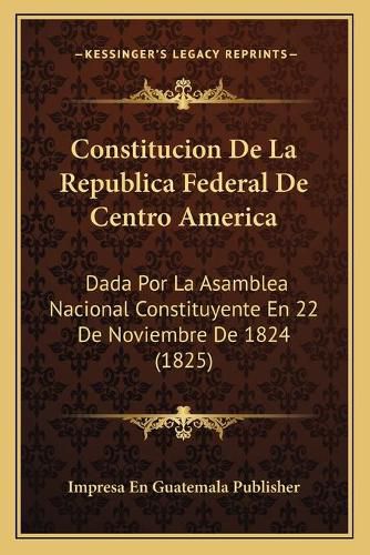 Cover image for Constitucion de La Republica Federal de Centro America: Dada Por La Asamblea Nacional Constituyente En 22 de Noviembre de 1824 (1825)