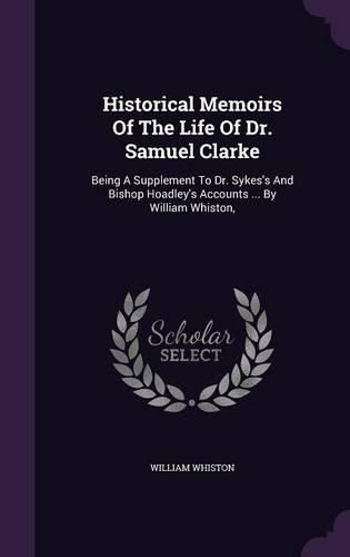 Cover image for Historical Memoirs of the Life of Dr. Samuel Clarke: Being a Supplement to Dr. Sykes's and Bishop Hoadley's Accounts ... by William Whiston,