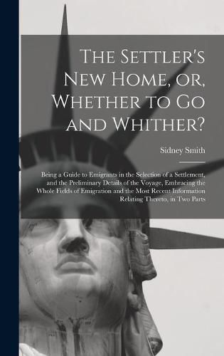 Cover image for The Settler's New Home, or, Whether to Go and Whither? [microform]: Being a Guide to Emigrants in the Selection of a Settlement, and the Preliminary Details of the Voyage, Embracing the Whole Fields of Emigration and the Most Recent Information...