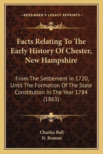 Facts Relating to the Early History of Chester, New Hampshire: From the Settlement in 1720, Until the Formation of the State Constitution in the Year 1784 (1863)