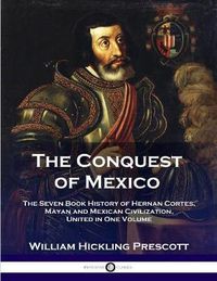 Cover image for The Conquest of Mexico: The Seven Book History of Hernan Cortes, Mayan and Mexican Civilization, United in One Volume