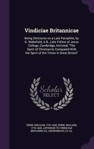 Vindiciae Britannicae: Being Strictures on a Late Pamphlet, by G. Wakefield, A.B., Late Fellow of Jesus College, Cambridge, Intituled, the Spirit of Christianity Compared with the Spirit of the Times in Great Britain