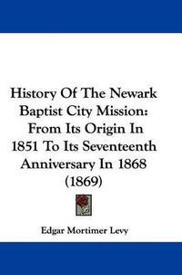 Cover image for History Of The Newark Baptist City Mission: From Its Origin In 1851 To Its Seventeenth Anniversary In 1868 (1869)