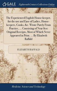 Cover image for The Experienced English House-keeper, for the use and Ease of Ladies, House-keepers, Cooks, &c. Wrote Purely From Practice, ... Consisting of Near 800 Original Receipts, Most of Which Never Appeared in Print. ... By Elizabeth Raffald