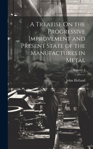 A Treatise On the Progressive Improvement and Present State of the Manufactures in Metal; Volume 3