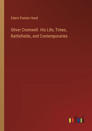 Oliver Cromwell. His Life, Times, Battlefields, and Contemporaries