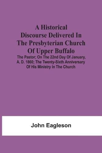 Cover image for A Historical Discourse Delivered In The Presbyterian Church Of Upper Buffalo; The Pastor;; On The 22nd Day Of January, A. D. 1860; The Twenty-Sixth Anniversary Of His Ministry In The Church.