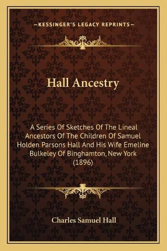 Cover image for Hall Ancestry: A Series of Sketches of the Lineal Ancestors of the Children of Samuel Holden Parsons Hall and His Wife Emeline Bulkeley of Binghamton, New York (1896)