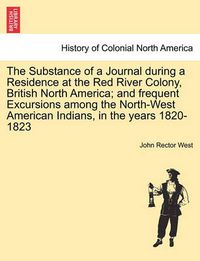 Cover image for The Substance of a Journal During a Residence at the Red River Colony, British North America; And Frequent Excursions Among the North-West American Indians, in the Years 1820-1823