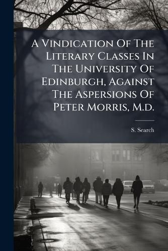Cover image for A Vindication of the Literary Classes in the University of Edinburgh, Against the Aspersions of Peter Morris, M.D.: Addressed to the REV. Dr. J.S.
