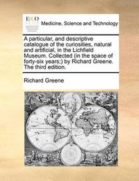 Cover image for A Particular, and Descriptive Catalogue of the Curiosities, Natural and Artificial, in the Lichfield Museum. Collected (in the Space of Forty-Six Years; By Richard Greene. the Third Edition.