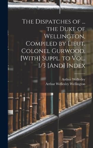 The Dispatches of ... the Duke of Wellington, Compiled by Lieut. Colonel Gurwood. [With] Suppl. to Vol. 1/3 [And] Index