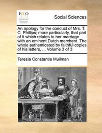 Cover image for An Apology for the Conduct of Mrs. T. C. Phillips; More Particularly, That Part of It Which Relates to Her Marriage with an Eminent Dutch Merchant. the Whole Authenticated by Faithful Copies of His Letters, ... Volume 3 of 3