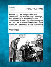 Cover image for Review by the Judge Advocate General of the Proceedings, Findings, and Sentence of a General Court Martial Held in the City of Washington, for the Trial of Major General Fitz John Porter, of the United States Volunteers