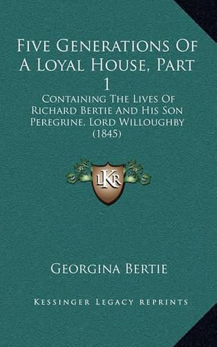 Cover image for Five Generations of a Loyal House, Part 1: Containing the Lives of Richard Bertie and His Son Peregrine, Lord Willoughby (1845)