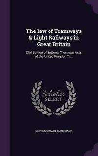 Cover image for The Law of Tramways & Light Railways in Great Britain: (3rd Edition of Sutton's Tramway Acts of the United Kingdom) ...