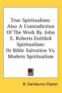 Cover image for True Spiritualism: Also a Contradiction of the Work by John E. Roberts Entitled Spiritualism: Or Bible Salvation Vs. Modern Spiritualism