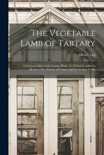 Cover image for The Vegetable Lamb of Tartary: a Curious Fable of the Cotton Plant. To Which is Added a Sketch of the History of Cotton and the Cotton Trade