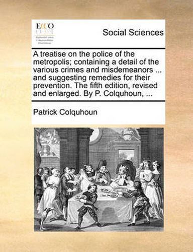 Cover image for A Treatise on the Police of the Metropolis; Containing a Detail of the Various Crimes and Misdemeanors ... and Suggesting Remedies for Their Prevention. the Fifth Edition, Revised and Enlarged. by P. Colquhoun, ...