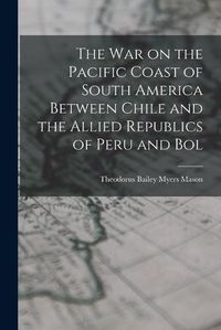 Cover image for The war on the Pacific Coast of South America Between Chile and the Allied Republics of Peru and Bol