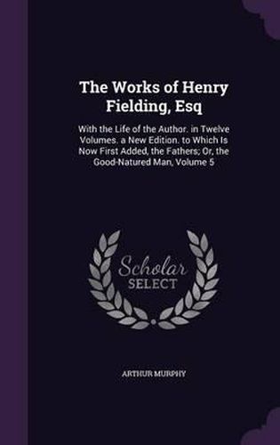 Cover image for The Works of Henry Fielding, Esq: With the Life of the Author. in Twelve Volumes. a New Edition. to Which Is Now First Added, the Fathers; Or, the Good-Natured Man, Volume 5