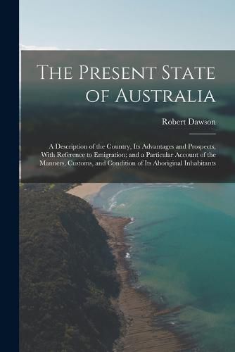 Cover image for The Present State of Australia; a Description of the Country, its Advantages and Prospects, With Reference to Emigration; and a Particular Account of the Manners, Customs, and Condition of its Aboriginal Inhabitants