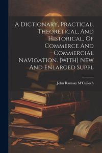 Cover image for A Dictionary, Practical, Theoretical, And Historical, Of Commerce And Commercial Navigation. [with] New And Enlarged Suppl