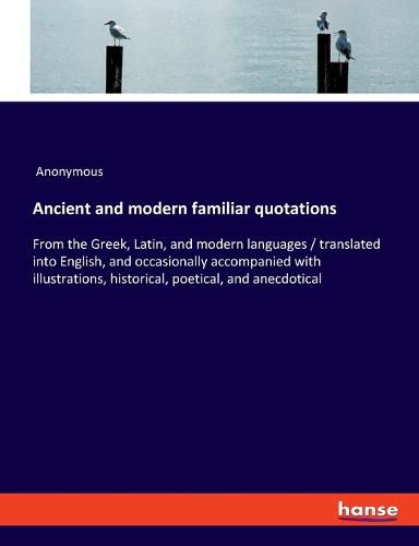 Cover image for Ancient and modern familiar quotations: From the Greek, Latin, and modern languages / translated into English, and occasionally accompanied with illustrations, historical, poetical, and anecdotical