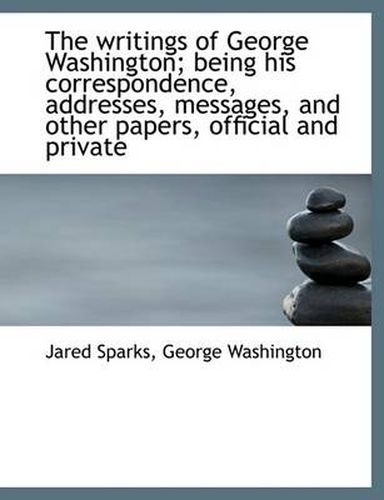 Cover image for The Writings of George Washington; Being His Correspondence, Addresses, Messages, and Other Papers,