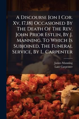 Cover image for A Discourse [On 1 Cor. XV, 17,18] Occasioned by the Death of the REV. John Prior Estlin, by J. Manning. to Which Is Subjoined, the Funeral Service, by L. Carpenter