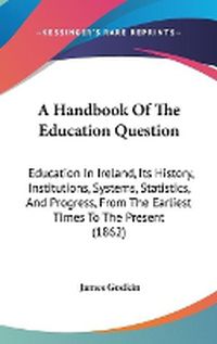 Cover image for A Handbook Of The Education Question: Education In Ireland, Its History, Institutions, Systems, Statistics, And Progress, From The Earliest Times To The Present (1862)