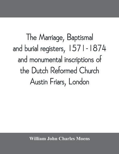 Cover image for The marriage, baptismal and burial registers, 1571-1874, and monumental inscriptions of the Dutch Reformed Church, Austin Friars, London; with a short account of the strangers and their churches