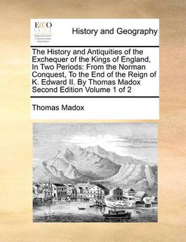 Cover image for The History and Antiquities of the Exchequer of the Kings of England, in Two Periods: From the Norman Conquest, to the End of the Reign of K. Edward II. by Thomas Madox Second Edition Volume 1 of 2