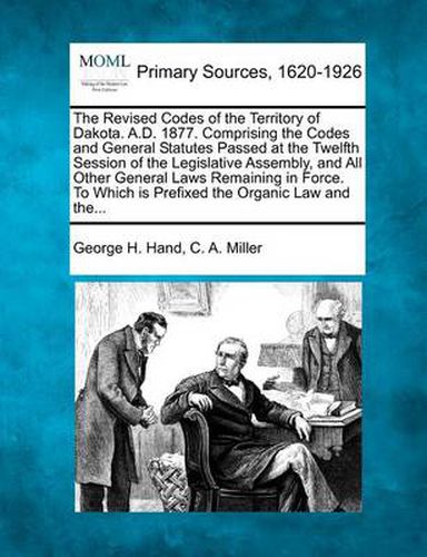 Cover image for The Revised Codes of the Territory of Dakota. A.D. 1877. Comprising the Codes and General Statutes Passed at the Twelfth Session of the Legislative Assembly, and All Other General Laws Remaining in Force. to Which Is Prefixed the Organic Law and The...