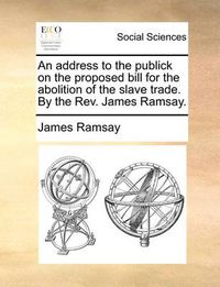 Cover image for An Address to the Publick on the Proposed Bill for the Abolition of the Slave Trade. by the REV. James Ramsay.