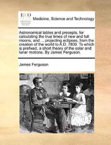 Cover image for Astronomical Tables and Precepts, for Calculating the True Times of New and Full Moons, and ... Projecting Eclipses, from the Creation of the World to A.D. 7800. to Which Is Prefixed, a Short Theory of the Solar and Lunar Motions. by James Ferguson.