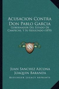 Cover image for Acusacion Contra Don Pablo Garcia: Gobernador del Estado de Campeche, y Su Resultado (1870)