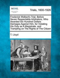 Cover image for Frederick Wolbert's Trial, Before Seven Respectable Arbitrators, Who Awarded Six Hundred Dollars Damages Against Him, for Violating His Duty as A Magistrate, and Trampling on The Rights of The Citizen