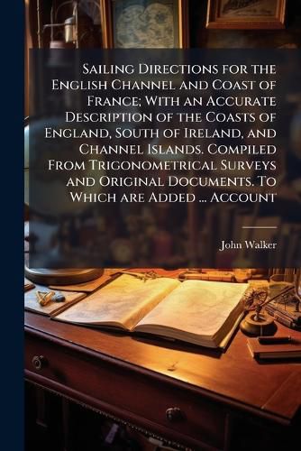 Cover image for Sailing Directions for the English Channel and Coast of France; With an Accurate Description of the Coasts of England, South of Ireland, and Channel Islands. Compiled From Trigonometrical Surveys and Original Documents. To Which are Added ... Account